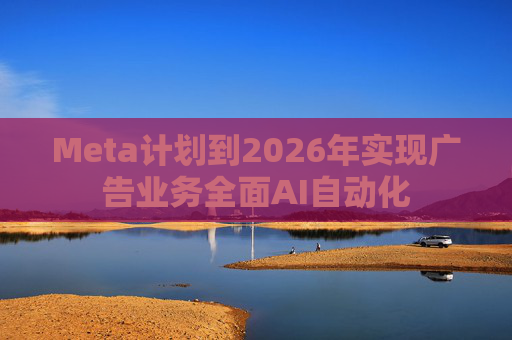 Meta计划到2026年实现广告业务全面AI自动化