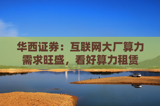 华西证券：互联网大厂算力需求旺盛，看好算力租赁