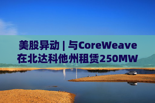 美股异动 | 与CoreWeave在北达科他州租赁250MW AI数据中心 Applied Digital(APLD.US)飙升超40%