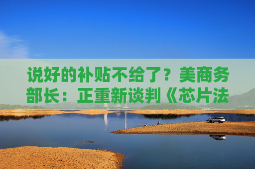 说好的补贴不给了?美商务部长:正重新谈判《芯片法案》补助金
