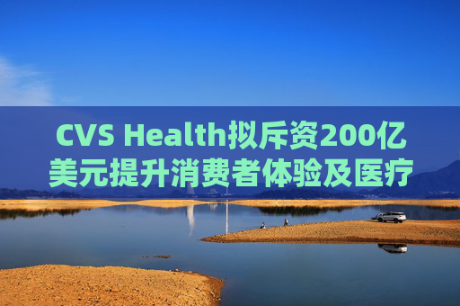 CVS Health拟斥资200亿美元提升消费者体验及医疗行业互操作性