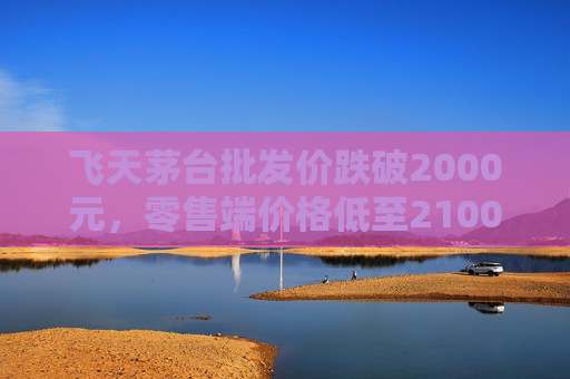 飞天茅台批发价跌破2000元,零售端价格低至2100元