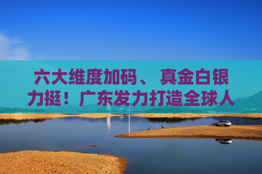 六大维度加码、 真金白银力挺!广东发力打造全球人工智能与机器人产业高地