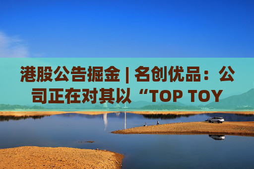 港股公告掘金 | 名创优品：公司正在对其以“TOP TOY”品牌运营的潮流玩具业务潜在分拆上市可能性进行初步评估