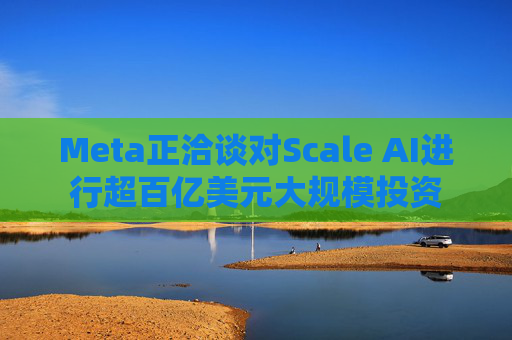 Meta正洽谈对Scale AI进行超百亿美元大规模投资