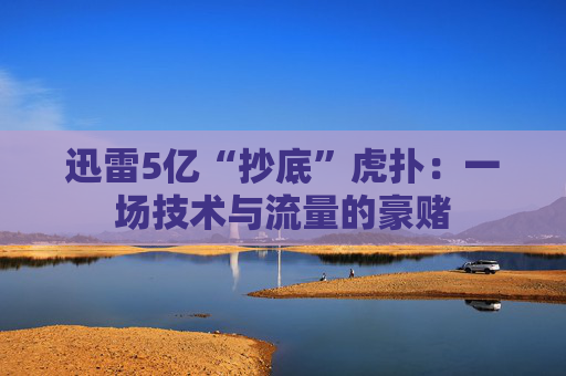 迅雷5亿“抄底”虎扑:一场技术与流量的豪赌 第1张 迅雷5亿“抄底”虎扑:一场技术与流量的豪赌 第1张