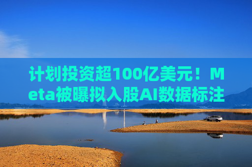 计划投资超100亿美元!Meta被曝拟入股AI数据标注公司