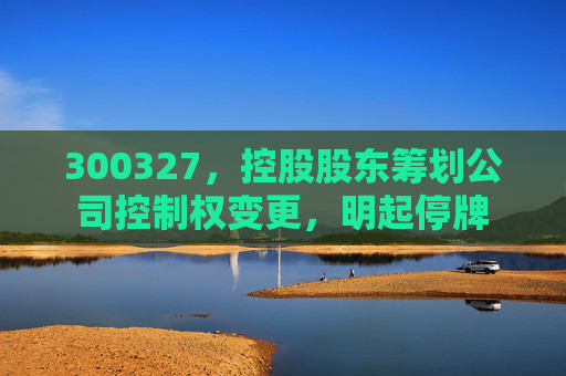 300327,控股股东筹划公司控制权变更,明起停牌